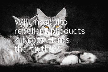 Will mosquito repellent products kill cats? Here’s the truth~