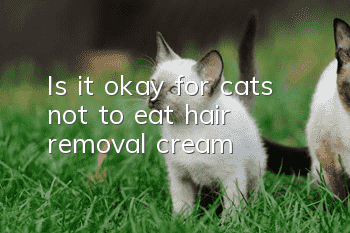 Is it okay for cats not to eat hair removal cream?