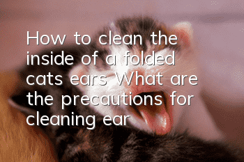 How to clean the inside of a folded cat’s ears? What are the precautions for cleaning ears?
