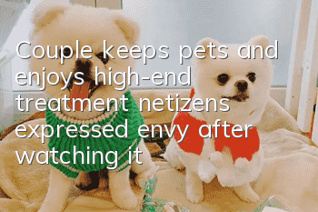 Couple keeps pets and enjoys high-end treatment, netizens expressed envy after watching it