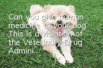 Can you give human medicine to your dog? This is a violation of the Veterinary Drug Administration Regulations!