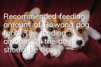 Recommended feeding amount of Bowang dog food. The feeding amount of the dog should be based on the body weight.