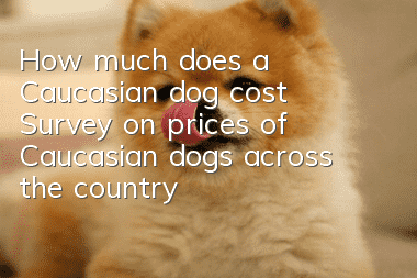 How much does a Caucasian dog cost? Survey on prices of Caucasian dogs across the country